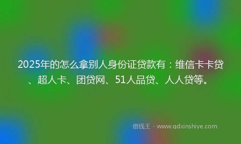2025年的怎么拿别人身份证贷款有：维信卡卡贷、超人卡、团贷网、51人品贷、人人贷等。