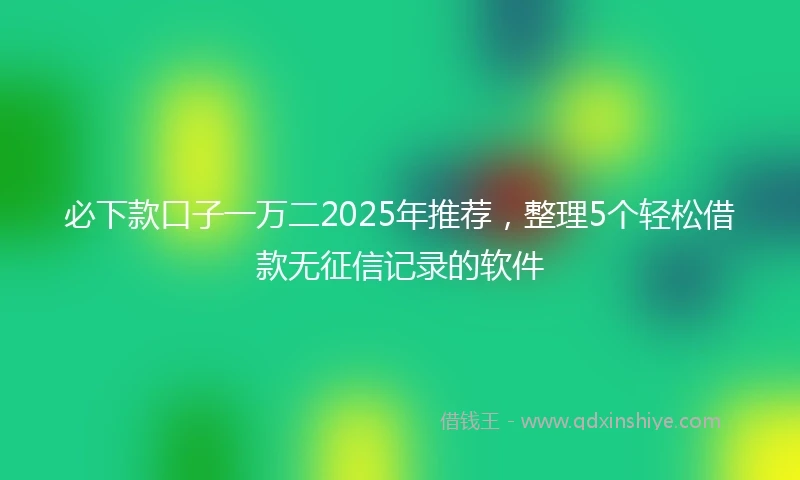 必下款口子一万二2025年推荐，整理5个轻松借款无征信记录的软件