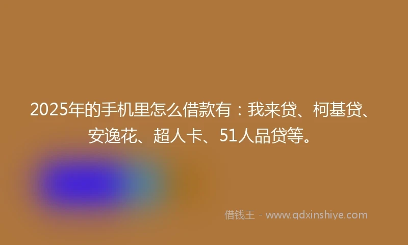 2025年的手机里怎么借款有：我来贷、柯基贷、安逸花、超人卡、51人品贷等。