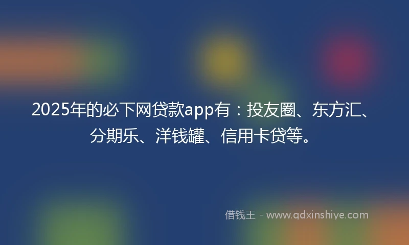 2025年的必下网贷款app有：投友圈、东方汇、分期乐、洋钱罐、信用卡贷等。