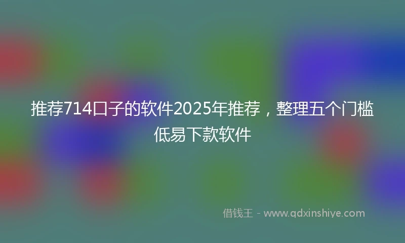 推荐714口子的软件2025年推荐，整理五个门槛低易下款软件