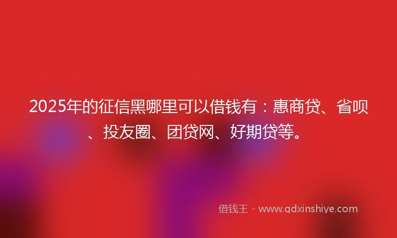 2025年的征信黑哪里可以借钱有：惠商贷、省呗、投友圈、团贷网、好期贷等。