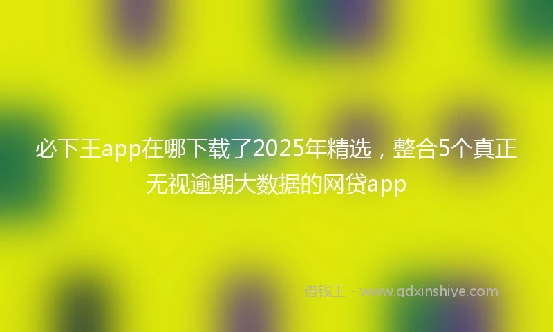必下王app在哪下载了2025年精选，整合5个真正无视逾期大数据的网贷app