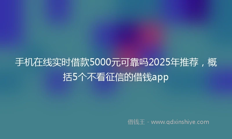 手机在线实时借款5000元可靠吗2025年推荐，概括5个不看征信的借钱app