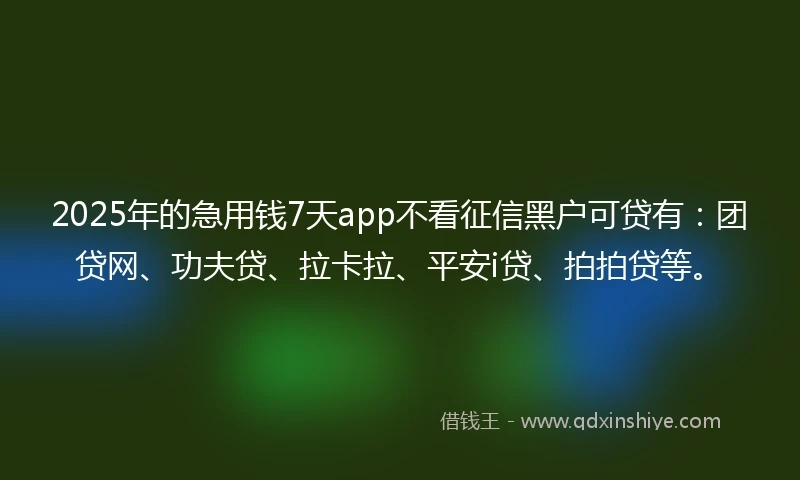 2025年的急用钱7天app不看征信黑户可贷有：团贷网、功夫贷、拉卡拉、平安i贷、拍拍贷等。