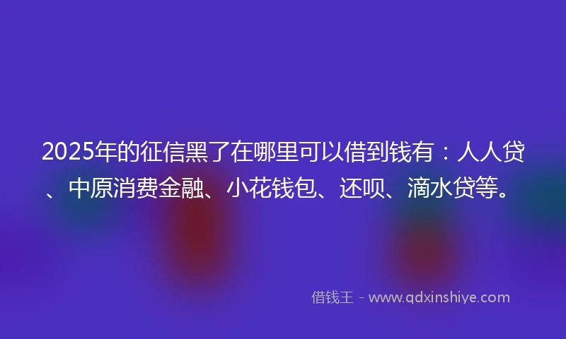 2025年的征信黑了在哪里可以借到钱有：人人贷、中原消费金融、小花钱包、还呗、滴水贷等。