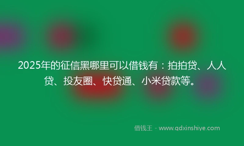 2025年的征信黑哪里可以借钱有：拍拍贷、人人贷、投友圈、快贷通、小米贷款等。