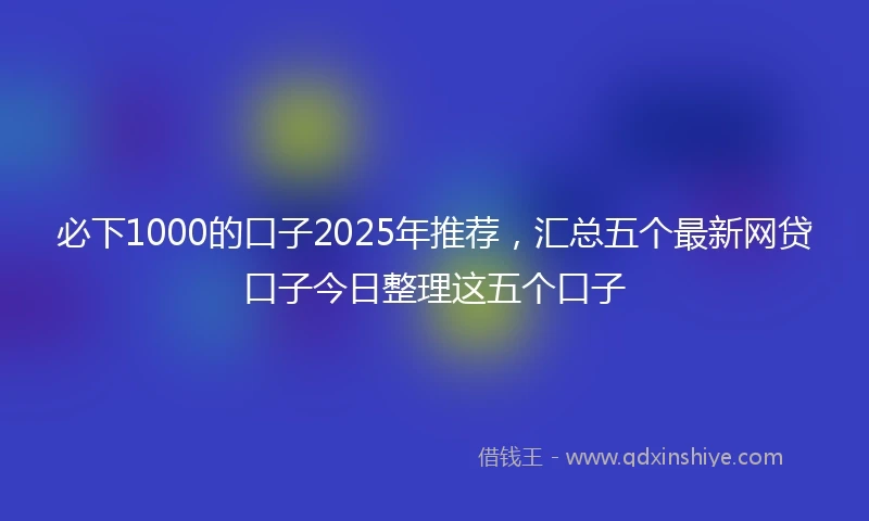 必下1000的口子2025年推荐，汇总五个最新网贷口子今日整理这五个口子