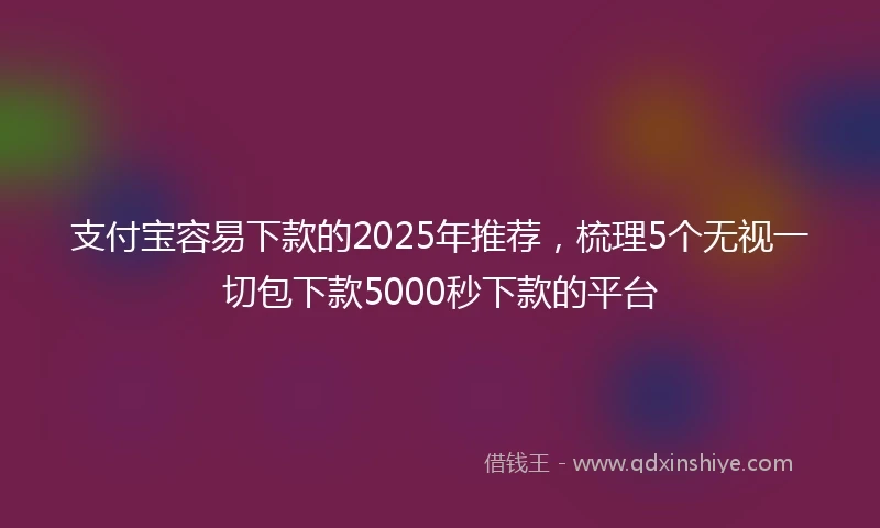 支付宝容易下款的2025年推荐，梳理5个无视一切包下款5000秒下款的平台