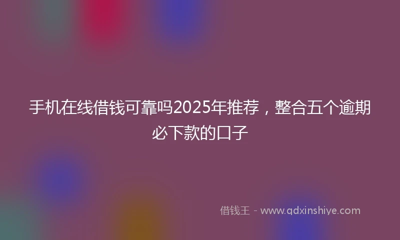 手机在线借钱可靠吗2025年推荐，整合五个逾期必下款的口子
