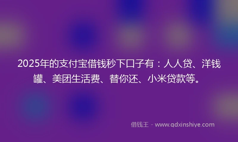 2025年的支付宝借钱秒下口子有：人人贷、洋钱罐、美团生活费、替你还、小米贷款等。