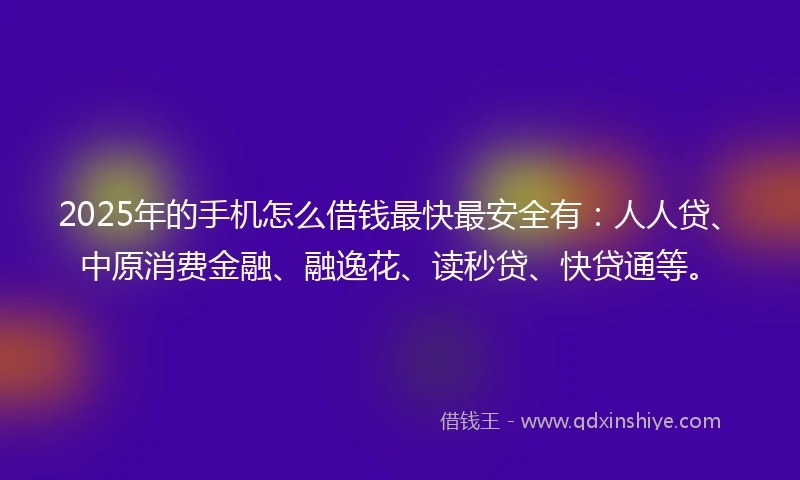 2025年的手机怎么借钱最快最安全有：人人贷、中原消费金融、融逸花、读秒贷、快贷通等。
