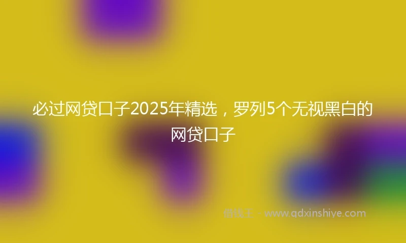必过网贷口子2025年精选，罗列5个无视黑白的网贷口子