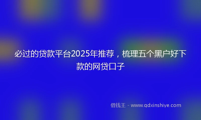 必过的贷款平台2025年推荐，梳理五个黑户好下款的网贷口子