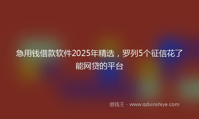 急用钱借款软件2025年精选，罗列5个征信花了能网贷的平台