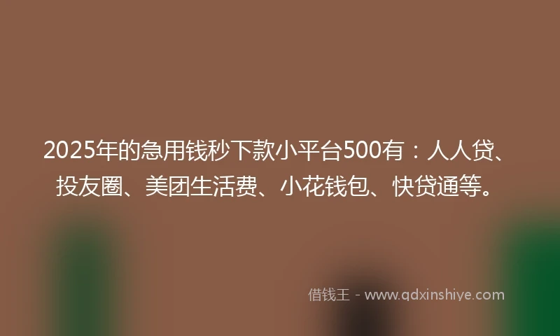2025年的急用钱秒下款小平台500有：人人贷、投友圈、美团生活费、小花钱包、快贷通等。