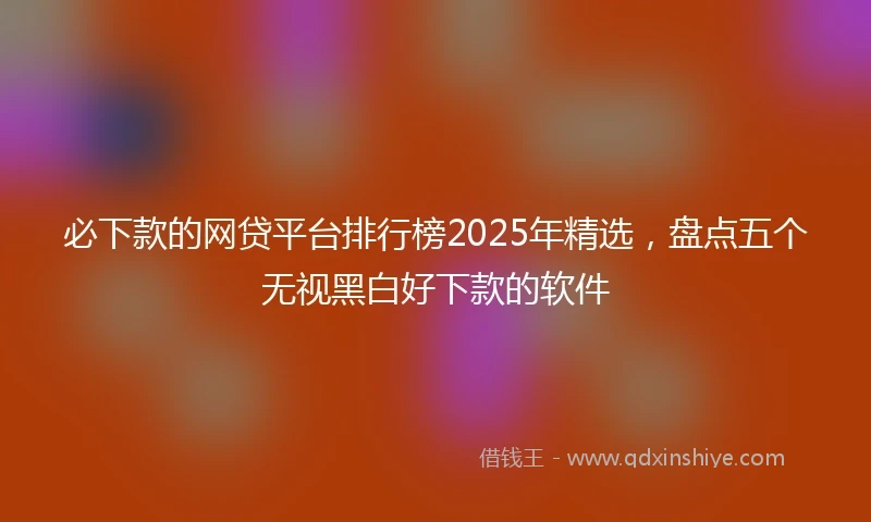 必下款的网贷平台排行榜2025年精选，盘点五个无视黑白好下款的软件