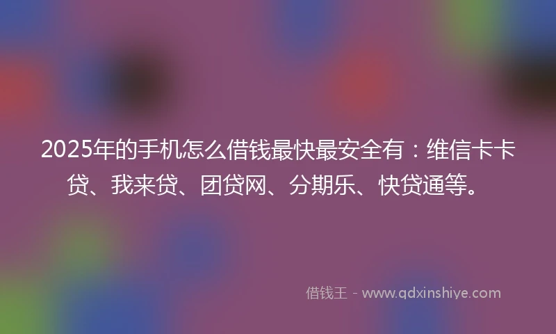 2025年的手机怎么借钱最快最安全有：维信卡卡贷、我来贷、团贷网、分期乐、快贷通等。