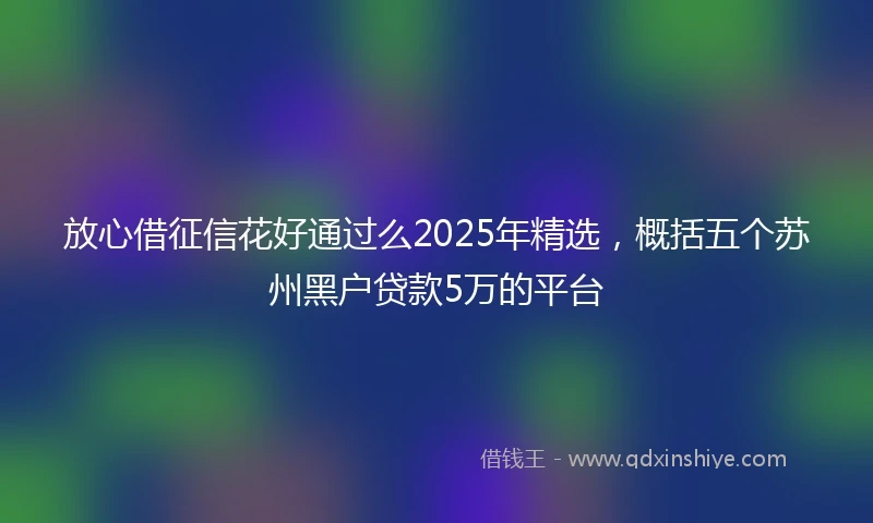放心借征信花好通过么2025年精选，概括五个苏州黑户贷款5万的平台