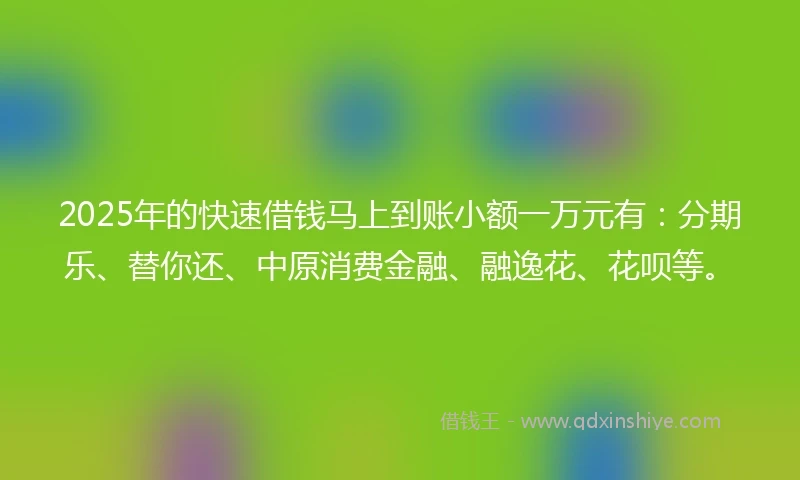 2025年的快速借钱马上到账小额一万元有：分期乐、替你还、中原消费金融、融逸花、花呗等。