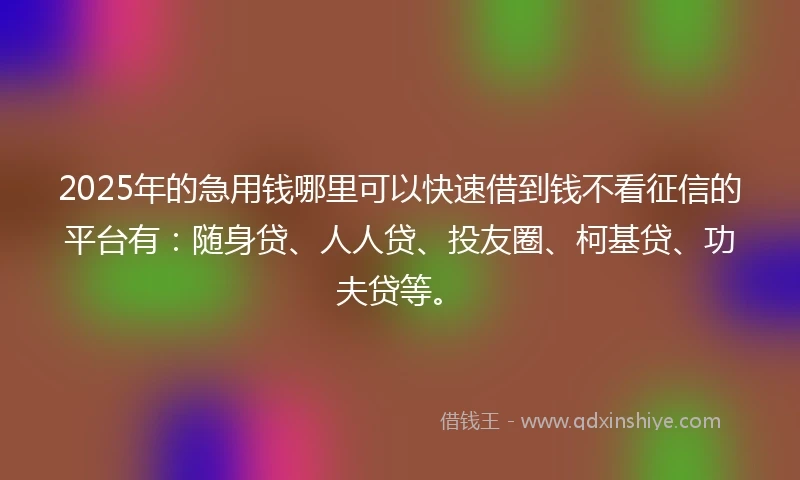 2025年的急用钱哪里可以快速借到钱不看征信的平台有：随身贷、人人贷、投友圈、柯基贷、功夫贷等。