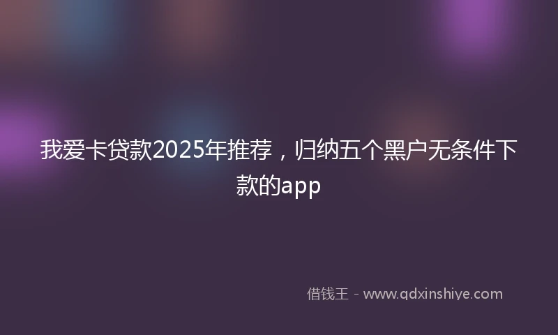 我爱卡贷款2025年推荐，归纳五个黑户无条件下款的app