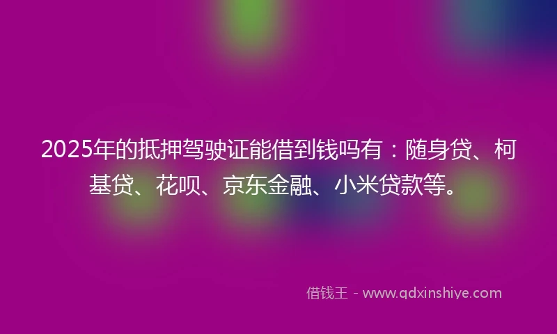 2025年的抵押驾驶证能借到钱吗有：随身贷、柯基贷、花呗、京东金融、小米贷款等。