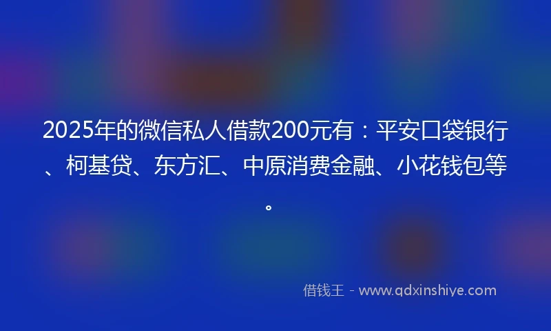 2025年的微信私人借款200元有：平安口袋银行、柯基贷、东方汇、中原消费金融、小花钱包等。