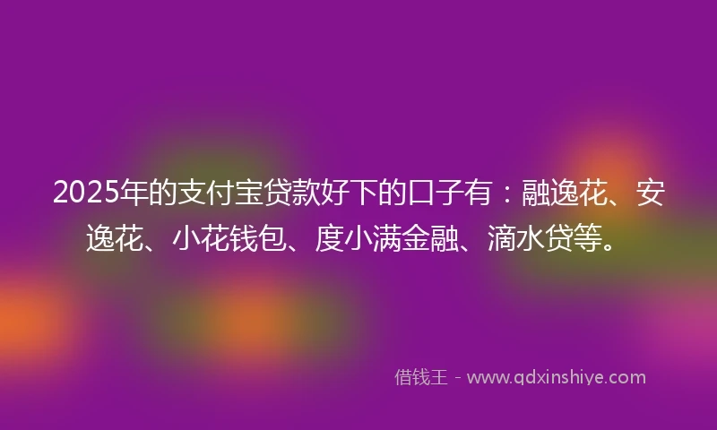 2025年的支付宝贷款好下的口子有：融逸花、安逸花、小花钱包、度小满金融、滴水贷等。