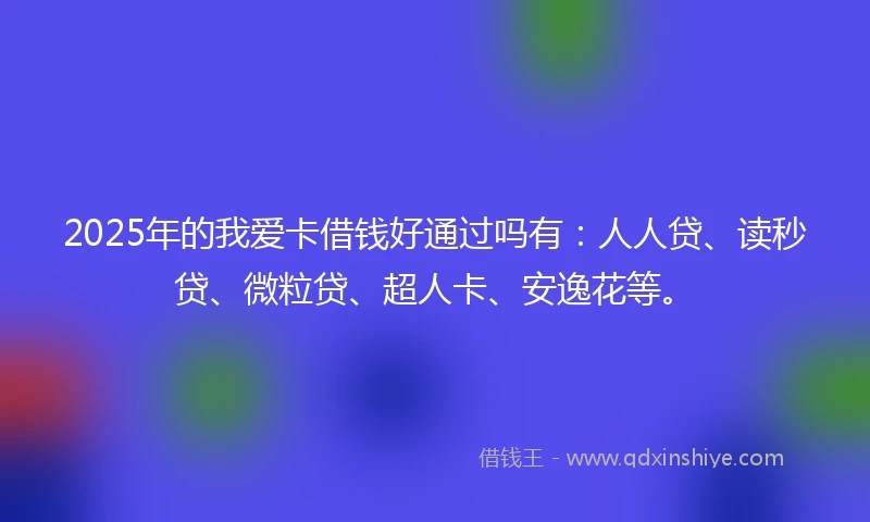 2025年的我爱卡借钱好通过吗有：人人贷、读秒贷、微粒贷、超人卡、安逸花等。