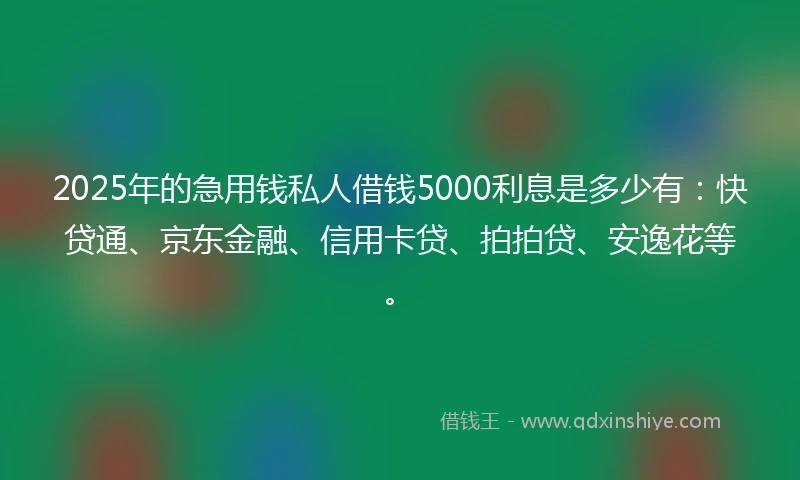 2025年的急用钱私人借钱5000利息是多少有：快贷通、京东金融、信用卡贷、拍拍贷、安逸花等。