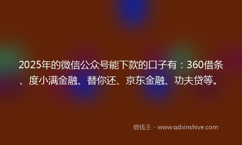 2025年的微信公众号能下款的口子有：360借条、度小满金融、替你还、京东金融、功夫贷等。