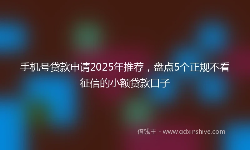 手机号贷款申请2025年推荐，盘点5个正规不看征信的小额贷款口子