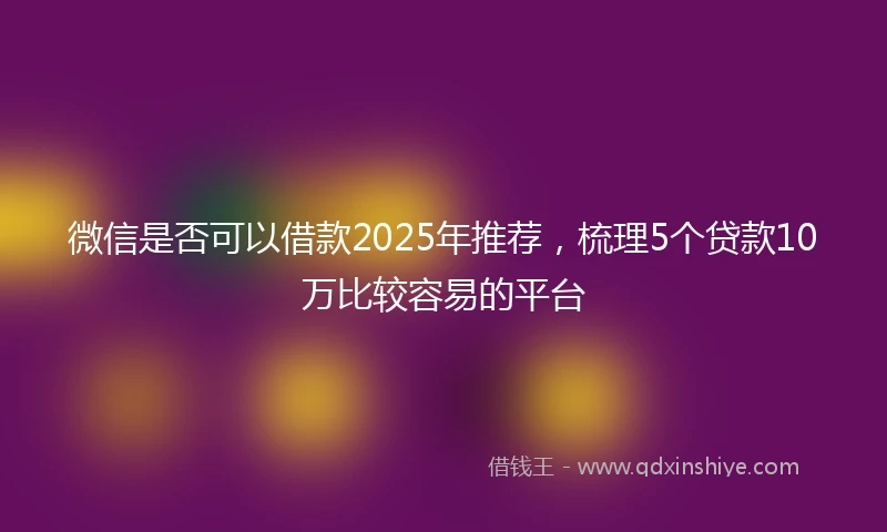 微信是否可以借款2025年推荐，梳理5个贷款10万比较容易的平台