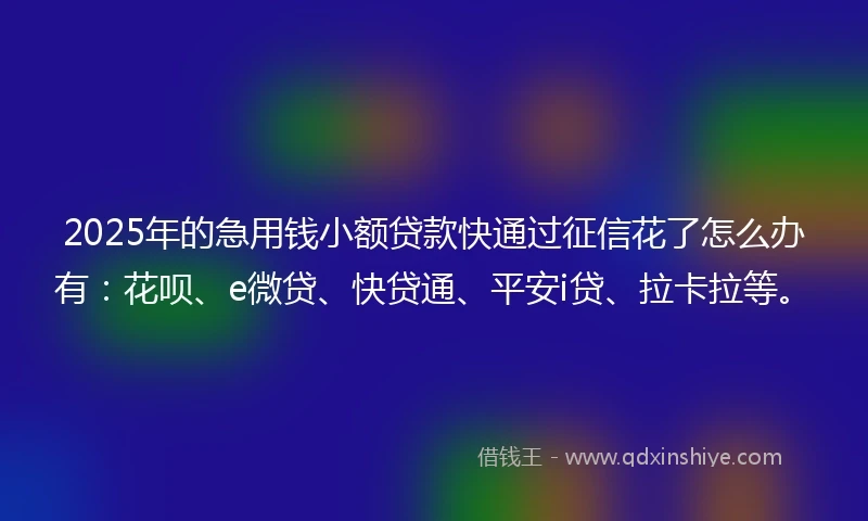 2025年的急用钱小额贷款快通过征信花了怎么办有：花呗、e微贷、快贷通、平安i贷、拉卡拉等。