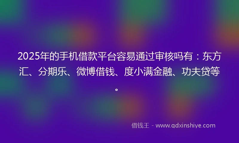 2025年的手机借款平台容易通过审核吗有：东方汇、分期乐、微博借钱、度小满金融、功夫贷等。