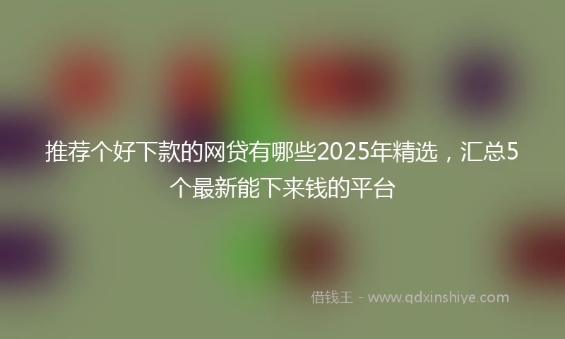 推荐个好下款的网贷有哪些2025年精选，汇总5个最新能下来钱的平台