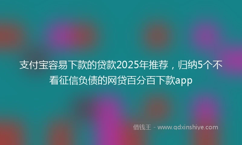 支付宝容易下款的贷款2025年推荐，归纳5个不看征信负债的网贷百分百下款app