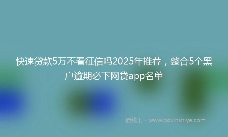 快速贷款5万不看征信吗2025年推荐，整合5个黑户逾期必下网贷app名单