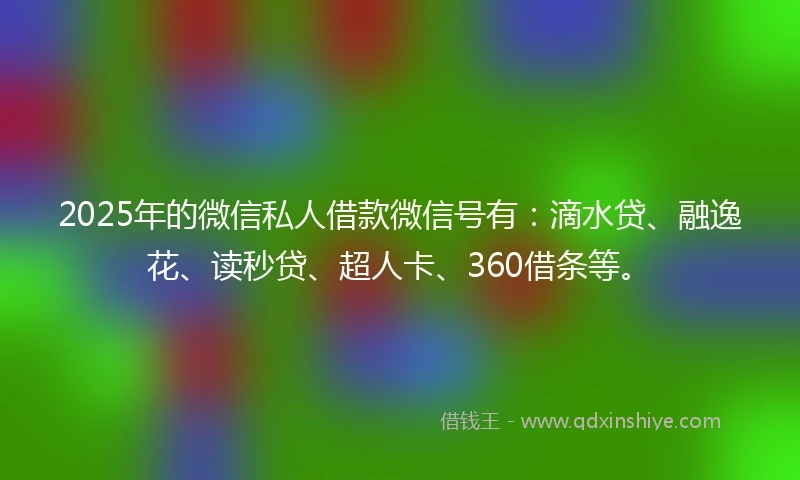 2025年的微信私人借款微信号有：滴水贷、融逸花、读秒贷、超人卡、360借条等。
