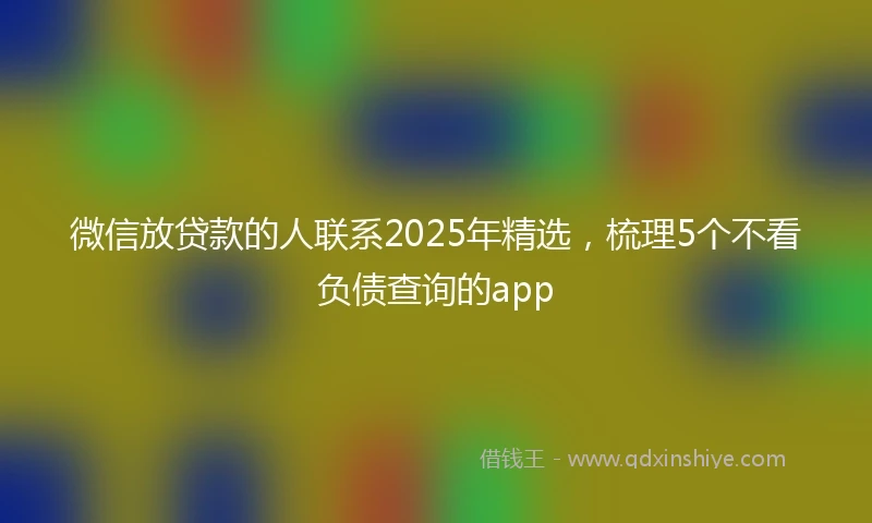 微信放贷款的人联系2025年精选，梳理5个不看负债查询的app