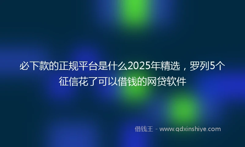必下款的正规平台是什么2025年精选，罗列5个征信花了可以借钱的网贷软件