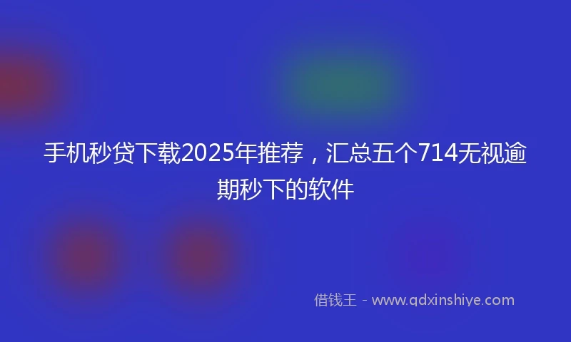 手机秒贷下载2025年推荐，汇总五个714无视逾期秒下的软件