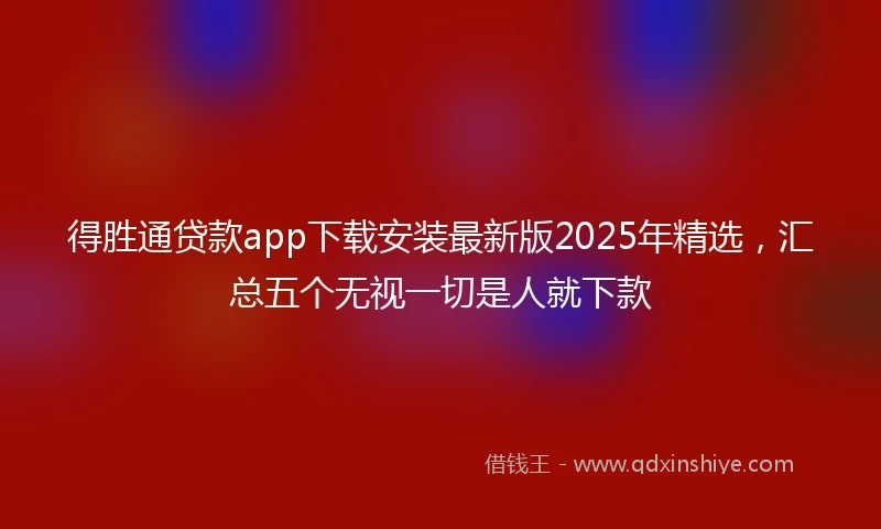 得胜通贷款app下载安装最新版2025年精选，汇总五个无视一切是人就下款