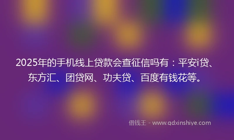 2025年的手机线上贷款会查征信吗有：平安i贷、东方汇、团贷网、功夫贷、百度有钱花等。