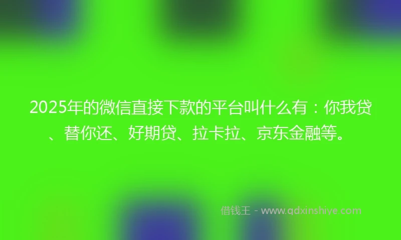 2025年的微信直接下款的平台叫什么有：你我贷、替你还、好期贷、拉卡拉、京东金融等。