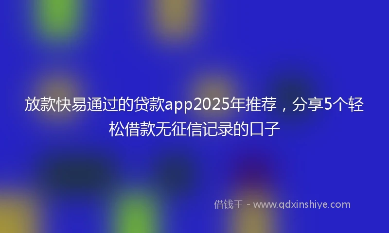 放款快易通过的贷款app2025年推荐，分享5个轻松借款无征信记录的口子