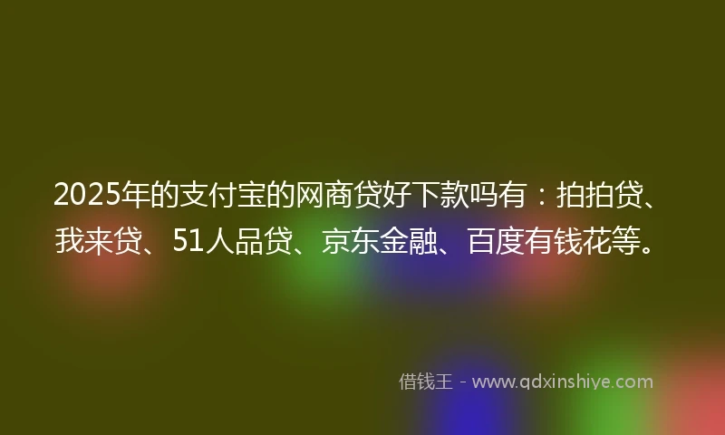 2025年的支付宝的网商贷好下款吗有：拍拍贷、我来贷、51人品贷、京东金融、百度有钱花等。
