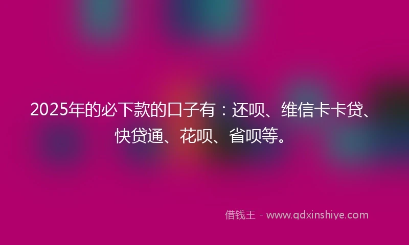 2025年的必下款的口子有：还呗、维信卡卡贷、快贷通、花呗、省呗等。