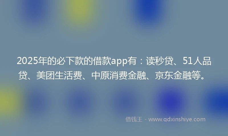 2025年的必下款的借款app有：读秒贷、51人品贷、美团生活费、中原消费金融、京东金融等。
